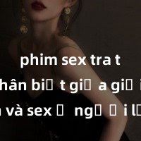 phim sex tra tấn Phân biệt giữa giới tính và sex ở người lớn: Tìm hiểu sự khác biệt và yếu tố quyết định