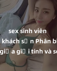 sex sinh viên trong khách sạn Phân biệt giữa giới tính và sex ở người lớn: Tìm hiểu sự khác biệt và yếu tố quyết định