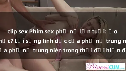 clip sex Phim sex phụ nữ lớn tuổi: Ảo tưởng hay hiện thực? Lối sống tình dục của phụ nữ trung niên trong thời đại hiện đại