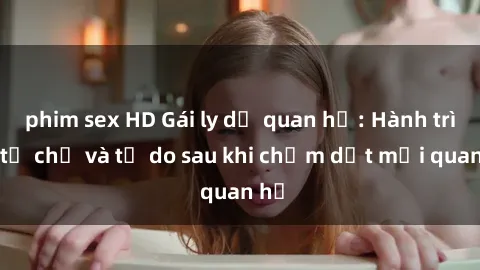 phim sex HD Gái ly dị quan hệ: Hành trình tự chủ và tự do sau khi chấm dứt mối quan hệ