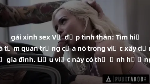 gái xinh sex Vẻ đẹp tình thân: Tìm hiểu về sex cha con và tầm quan trọng của nó trong việc xây dựng mối quan hệ gia đình. Liệu việc này có thể ảnh hưởng đến tâm hồn con cái như thế nào?
