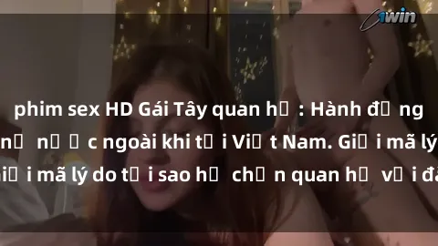 phim sex HD Gái Tây quan hệ: Hành động lạ lẫm của phụ nữ nước ngoài khi tới Việt Nam. Giải mã lý do tại sao họ chọn quan hệ với đàn ông Việt.
