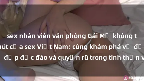 sex nhân viên văn phòng Gái Mỹ không thể cưỡng lại sức hút của sex Việt Nam: cùng khám phá vẻ đẹp độc đáo và quyến rũ trong tinh thần và cơ thể của họ.