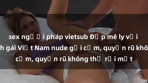 sex người pháp vietsub Đẹp mê ly với những hình ảnh gái Việt Nam nude gợi cảm, quyến rũ không thể rời mắt