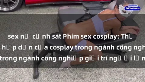 sex nữ cảnh sát Phim sex cosplay: Thế giới giả tưởng và hấp dẫn của cosplay trong ngành công nghiệp giải trí người lớn