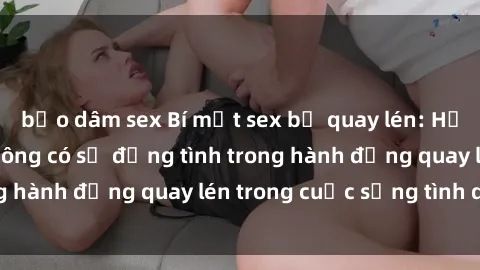 bạo dâm sex Bí mật sex bị quay lén: Hậu quả của việc không có sự đồng tình trong hành động quay lén trong cuộc sống tình dục.