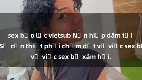 sex bạo lực vietsub Nạn hiếp dâm tại Việt Nam: Sự cần thiết phải chấm dứt vụ việc sex bị xâm hại.