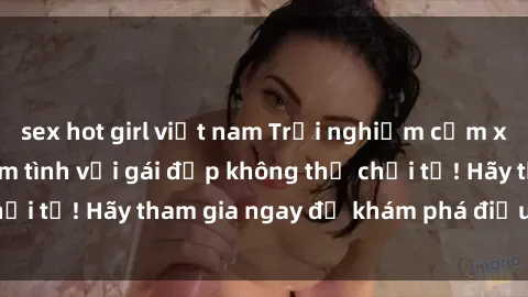 sex hot girl việt nam Trải nghiệm cảm xúc đỉnh cao khi làm tình với gái đẹp không thể chối từ! Hãy tham gia ngay để khám phá điều đặc biệt!