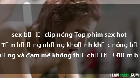 sex bị lộ clip nóng Top phim sex hot nhất mọi thời đại - Tận hưởng những khoảnh khắc nóng bỏng và đam mê không thể chối từ! Đảm bảo bạn sẽ hài lòng!
