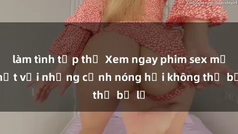 làm tình tập thể Xem ngay phim sex mới nhất với những cảnh nóng hổi không thể bỏ lỡ