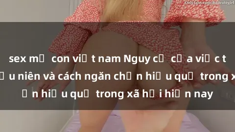 sex mẹ con việt nam Nguy cơ của việc tiếp cận sex thiếu niên và cách ngăn chặn hiệu quả trong xã hội hiện nay