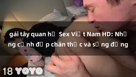 gái tây quan hệ Sex Việt Nam HD: Những cảnh đẹp chân thực và sống động