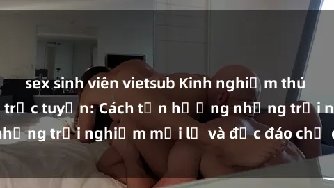 sex sinh viên vietsub Kinh nghiệm thú vị khi tham gia sex trực tuyến: Cách tận hưởng những trải nghiệm mới lạ và độc đáo chỉ qua màn hình