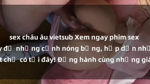 sex châu âu vietsub Xem ngay phim sex full HD cực nét, đầy đủ những cảnh nóng bỏng, hấp dẫn nhất chỉ có tại đây! Đồng hành cùng những giây phút đam mê mới lạ.