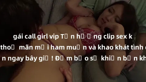 gái call girl vip Tận hưởng clip sex không che hot nhất  thoả mãn mọi ham muốn và khao khát tình dục của bạn ngay bây giờ! Đảm bảo sẽ khiến bạn không thể rời mắt khỏi màn hình.