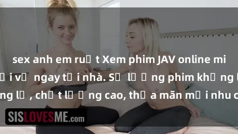 sex anh em ruột Xem phim JAV online miễn phí không cần tải về ngay tại nhà. Số lượng phim khổng lồ, chất lượng cao, thỏa mãn mọi nhu cầu giải trí của bạn.