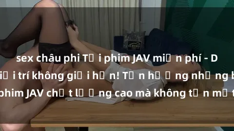 sex châu phi Tải phim JAV miễn phí - Dẫn đến thế giới giải trí không giới hạn! Tận hưởng những bộ phim JAV chất lượng cao mà không tốn một xu. Hãy trải nghiệm ngay!