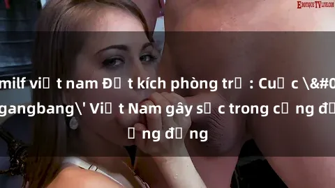 milf việt nam Đột kích phòng trọ: Cuộc 'gangbang' Việt Nam gây sốc trong cộng đồng