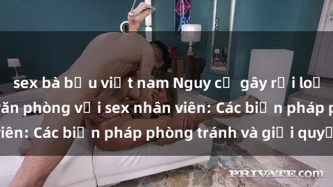 sex bà bầu việt nam Nguy cơ gây rối loạn tình dục trong văn phòng với sex nhân viên: Các biện pháp phòng tránh và giải quyết