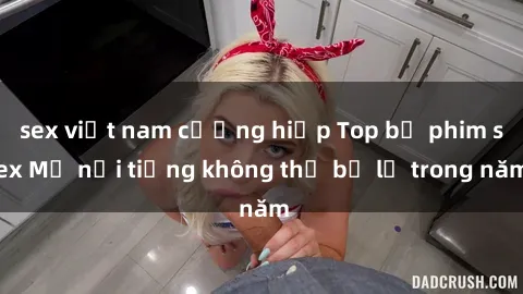sex việt nam cưỡng hiếp Top bộ phim sex Mỹ nổi tiếng không thể bỏ lỡ trong năm
