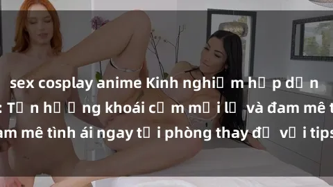 sex cosplay anime Kinh nghiệm hấp dẫn tại phòng thay đồ: Tận hưởng khoái cảm mới lạ và đam mê tình ái ngay tại phòng thay đồ với tips và tricks hay