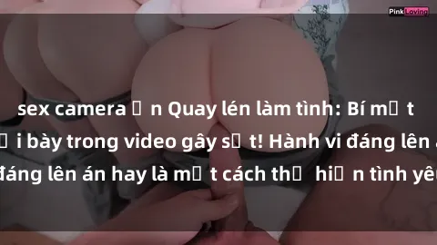 sex camera ẩn Quay lén làm tình: Bí mật và tình dục bị phơi bày trong video gây sốt! Hành vi đáng lên án hay là một cách thể hiện tình yêu đúng nghĩa?