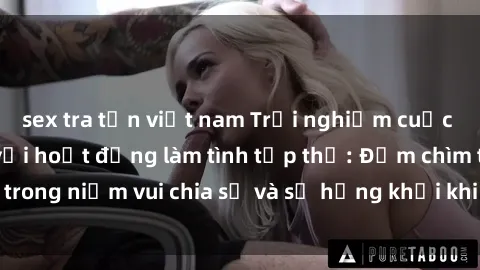 sex tra tấn việt nam Trải nghiệm cuộc sống đầy thú vị với hoạt động làm tình tập thể: Đắm chìm trong niềm vui chia sẻ và sự hứng khởi khi tham gia cùng nhóm!