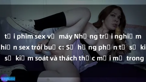 tải phim sex về máy Những trải nghiệm mới lạ khi thực hiện sex trói buộc: Sự hưng phấn từ sự kiểm soát và thách thức mới mẻ trong chuyện chăn gối.