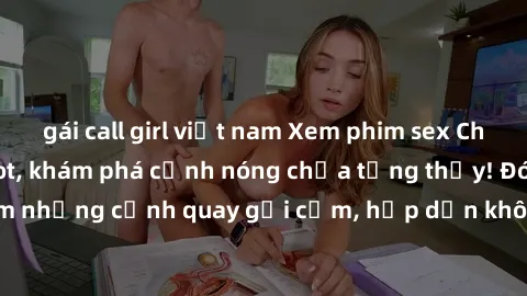 gái call girl việt nam Xem phim sex Châu Âu vietsub cực hot, khám phá cảnh nóng chưa từng thấy! Đón xem những cảnh quay gợi cảm, hấp dẫn không thể bỏ qua ngay hôm nay!