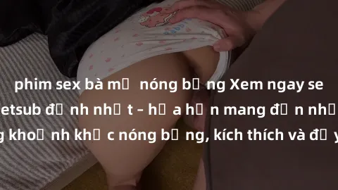 phim sex bà mẹ nóng bỏng Xem ngay sex phim Hàn Quốc vietsub đỉnh nhất – hứa hẹn mang đến những khoảnh khắc nóng bỏng, kích thích và đầy kịch tính cho người xem.