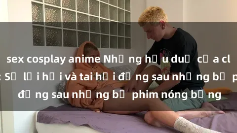 sex cosplay anime Những hậu duệ của clip sex đình đám: Sự lợi hại và tai hại đằng sau những bộ phim nóng bỏng