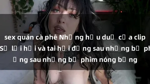 sex quán cà phê Những hậu duệ của clip sex đình đám: Sự lợi hại và tai hại đằng sau những bộ phim nóng bỏng
