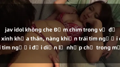 jav idol không che Đắm chìm trong vẻ đẹp tự nhiên của gái xinh khỏa thân, nàng khiến trái tim người đối diện lỡ nhịp chỉ trong một cái nhìn.