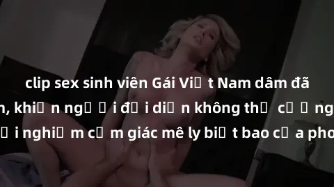 clip sex sinh viên Gái Việt Nam dâm đãng làm tình say đắm, khiến người đối diện không thể cưỡng lại được. Hãy trải nghiệm cảm giác mê ly biết bao của phong cách yêu đương đậm chất dân tộc!