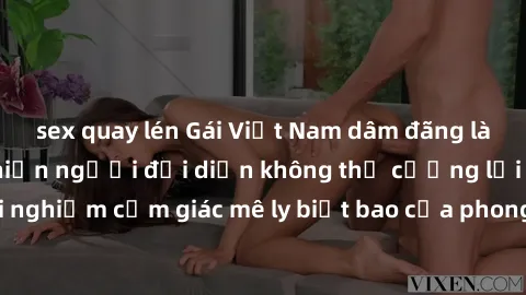sex quay lén Gái Việt Nam dâm đãng làm tình say đắm, khiến người đối diện không thể cưỡng lại được. Hãy trải nghiệm cảm giác mê ly biết bao của phong cách yêu đương đậm chất dân tộc!