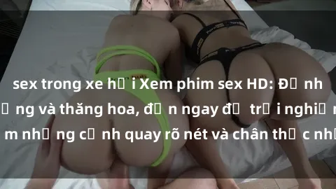 sex trong xe hơi Xem phim sex HD: Đỉnh cao của sự sung sướng và thăng hoa, đến ngay để trải nghiệm những cảnh quay rõ nét và chân thực nhất. Hãy cùng khám phá!
