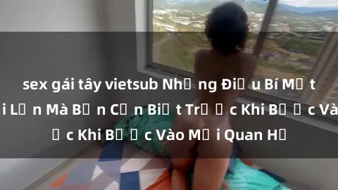sex gái tây vietsub Những Điều Bí Mật Về Sex Người Lớn Mà Bạn Cần Biết Trước Khi Bước Vào Mối Quan Hệ