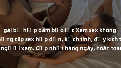 gái bị hiếp dâm bạo lực Xem sex không che miễn phí - Những clip sex hấp dẫn, kịch tính, đầy kích thích cho người xem. Cập nhật hàng ngày, hoàn toàn miễn phí, độ phân giải cao.