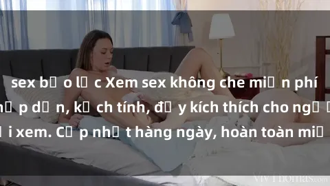 sex bạo lực Xem sex không che miễn phí - Những clip sex hấp dẫn, kịch tính, đầy kích thích cho người xem. Cập nhật hàng ngày, hoàn toàn miễn phí, độ phân giải cao.