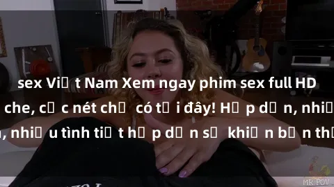 sex Việt Nam Xem ngay phim sex full HD đỉnh cao, không che, cực nét chỉ có tại đây! Hấp dẫn, nhiều tình tiết hấp dẫn sẽ khiến bạn thỏa mãn đắm say.