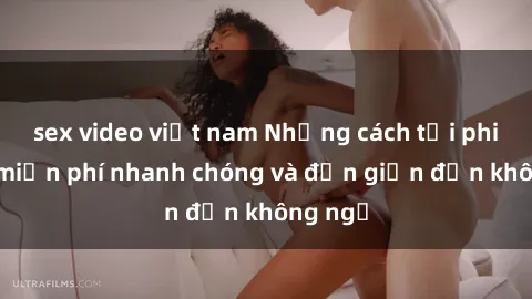 sex video việt nam Những cách tải phim sex miễn phí nhanh chóng và đơn giản đến không ngờ