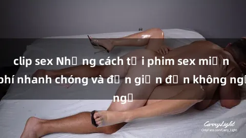clip sex Những cách tải phim sex miễn phí nhanh chóng và đơn giản đến không ngờ