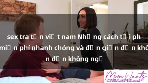 sex tra tấn việt nam Những cách tải phim sex miễn phí nhanh chóng và đơn giản đến không ngờ