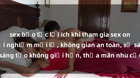sex bạo lực lợi ích khi tham gia sex online không che: Trải nghiệm mới lạ, không gian an toàn, sự sáng tạo không giới hạn, thỏa mãn nhu cầu tình dục của bạn.