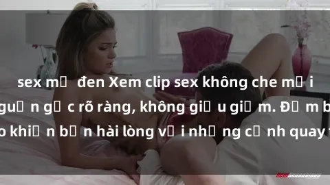 sex mỹ đen Xem clip sex không che mới - Nguồn gốc từ nguồn gốc rõ ràng, không giấu giếm. Đảm bảo khiến bạn hài lòng với những cảnh quay táo bạo và đầy kích thích.
