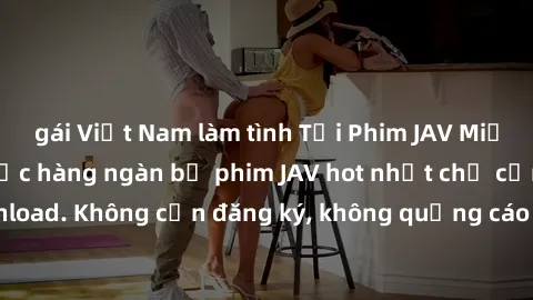 gái Việt Nam làm tình Tải Phim JAV Miễn Phí - Thưởng thức hàng ngàn bộ phim JAV hot nhất chỉ cần click download. Không cần đăng ký, không quảng cáo - Dễ dàng tải về và xem online!