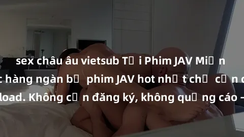 sex châu âu vietsub Tải Phim JAV Miễn Phí - Thưởng thức hàng ngàn bộ phim JAV hot nhất chỉ cần click download. Không cần đăng ký, không quảng cáo - Dễ dàng tải về và xem online!