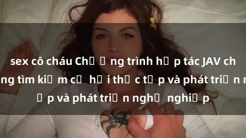 sex cô cháu Chương trình hợp tác JAV cho sinh viên đang tìm kiếm cơ hội thực tập và phát triển nghề nghiệp