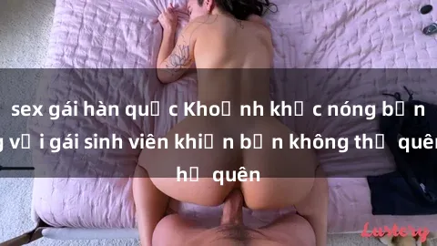 sex gái hàn quốc Khoảnh khắc nóng bỏng với gái sinh viên khiến bạn không thể quên