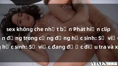 sex không che nhật bản Phát hiện clip sex nữ sinh gây chấn động trong cộng đồng học sinh: Sự việc đang được điều tra và xử lý